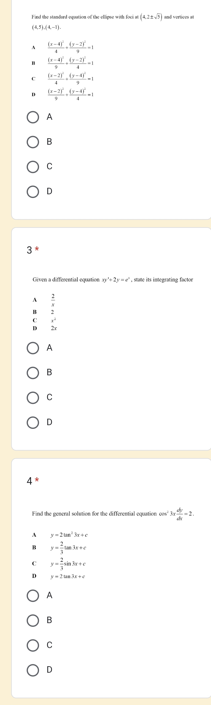 Find the standard equation of the ellipse with foci at (4,2± sqrt(5)) and vertices at
(4,5),(4,-1)
A frac (x-4)^24+frac (y-2)^29=1
B frac (x-4)^29+frac (y-2)^24=1
C frac (x-2)^24+frac (y-4)^29=1
D frac (x-2)^29+frac (y-4)^24=1
A
B
C
D
3
Given a differential equation xy'+2y=e^x , state its integrating factor
A
B
C
D beginarrayr x^2 2xendarray
A
B
C
D
4 *
Find the general solution for the differential equation cos^23x dy/dx =2.
A y=2tan^23x+c
B y= 2/3 tan 3x+c
y= 2/3 sin 3x+c
D y=2tan 3x+c
A
B
C
D