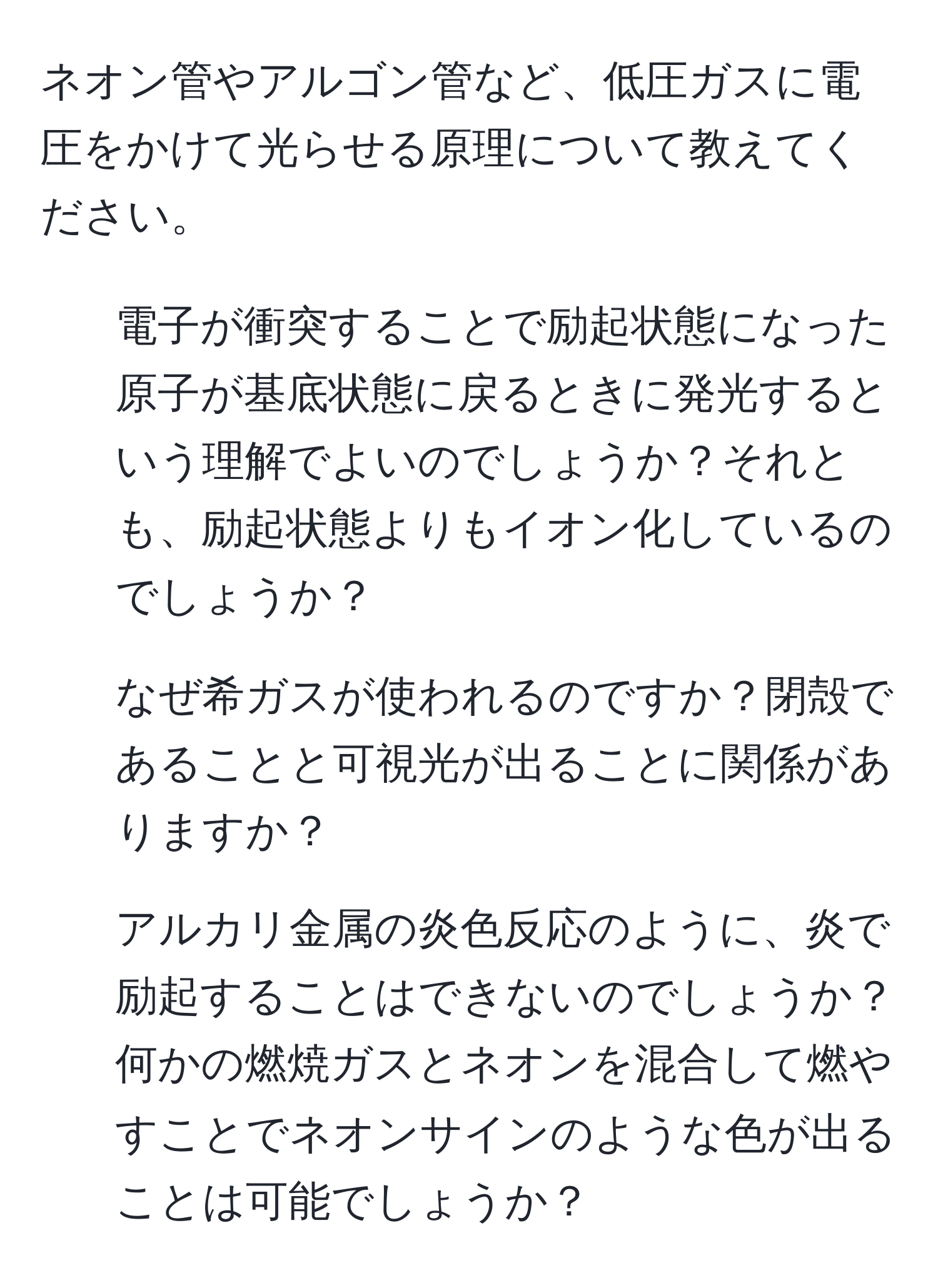 ネオン管やアルゴン管など、低圧ガスに電圧をかけて光らせる原理について教えてください。

1. 電子が衝突することで励起状態になった原子が基底状態に戻るときに発光するという理解でよいのでしょうか？それとも、励起状態よりもイオン化しているのでしょうか？

2. なぜ希ガスが使われるのですか？閉殻であることと可視光が出ることに関係がありますか？

3. アルカリ金属の炎色反応のように、炎で励起することはできないのでしょうか？何かの燃焼ガスとネオンを混合して燃やすことでネオンサインのような色が出ることは可能でしょうか？