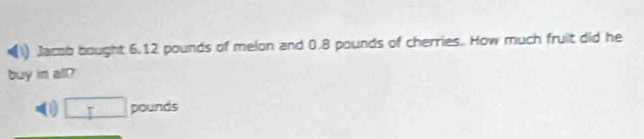 Jacob bought 6.12 pounds of melon and 0.8 pounds of cherries. How much fruit did he 
buy in all? 
0) □ P ounds