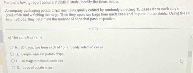 For the following report about a statistical study, identify the items below.
A company packaging potato chips maintains quality control by randomly selecting 15 cases from each day's
production and weighing the bags. Then they open two bags from each case and inspect the contents. Using these
two methods, they determine the number of bags that pass inspection.
c) The sampling frame
A. 30 bags, two from each of 15 randomly selected cases
B. people who eat potato chips
C. all bags produced each day
D. bags of potato chips