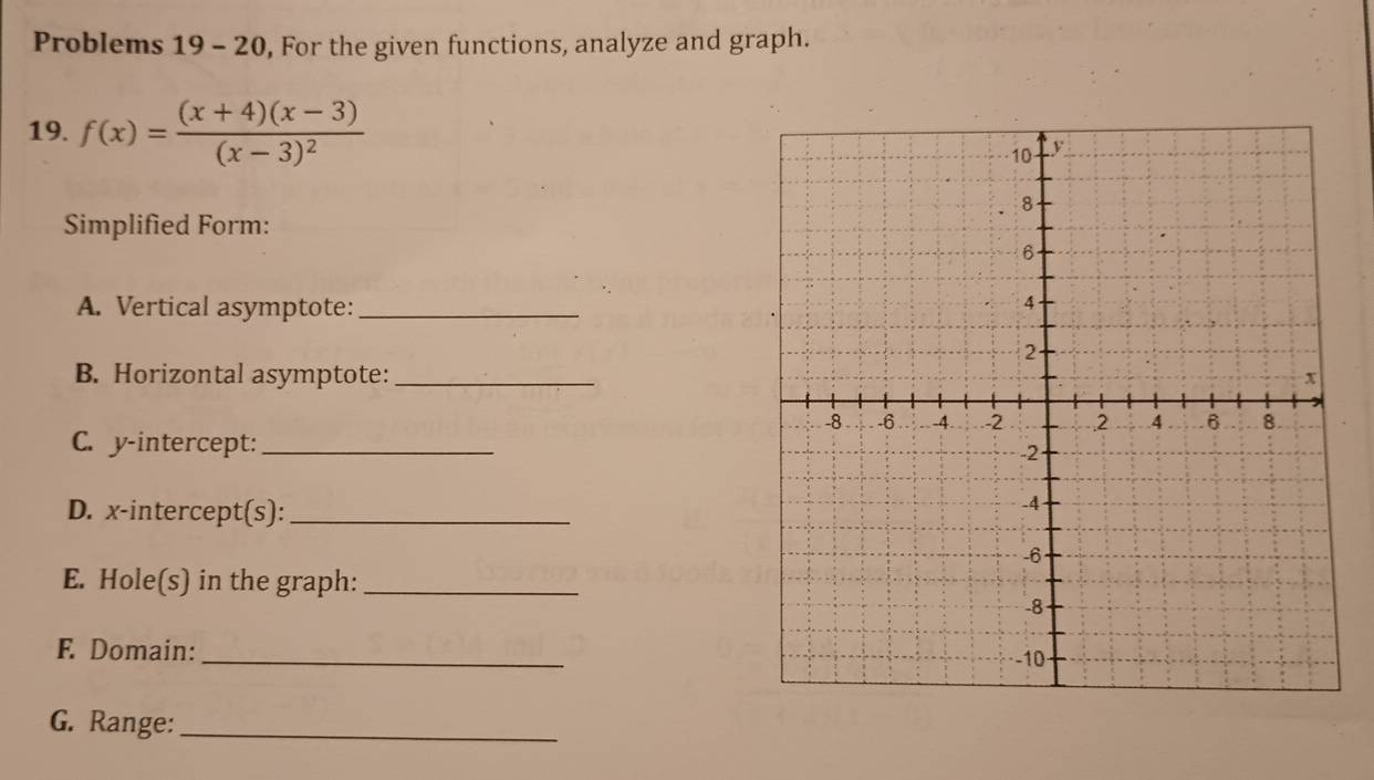 Problems 19-20 , For the given functions, analyze and graph. 
19. f(x)=frac (x+4)(x-3)(x-3)^2
Simplified Form: 
A. Vertical asymptote:_ 
B. Horizontal asymptote:_ 
C. y-intercept: _ 
D. x-intercept(s):_ 
E. Hole(s) in the graph:_ 
F. Domain: 
_ 
G. Range:_