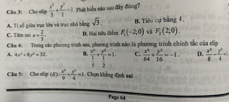 Cho elip  x^2/3 + y^2/1 =1. Phát biểu nào sau đây đúng?
A. Ti số giữa trục lớn và trục nhỏ bằng sqrt(3). B. Tiêu cự bằng 4.
C. Tâm sai e= 2/3 . D. Hai tiêu điểm F_1(-2;0) và F_2(2;0). 
Câu 4: Trong các phương trình sau, phương trình nào là phương trình chính tắc của elip
A. 4x^2+8y^2=32. B. frac x^2 1/5 +frac y^2 1/2 =1. C.  x^2/64 + y^2/16 =-1. D.  x^2/8 - y^2/4 =1. 
Câu 5: Cho elip (E)：  x^2/9 + y^2/4 =1. Chọn khẳng định sai
Page 64