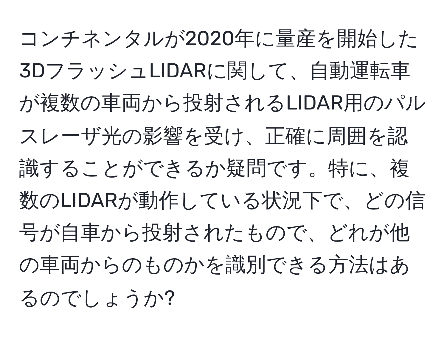 コンチネンタルが2020年に量産を開始した3DフラッシュLIDARに関して、自動運転車が複数の車両から投射されるLIDAR用のパルスレーザ光の影響を受け、正確に周囲を認識することができるか疑問です。特に、複数のLIDARが動作している状況下で、どの信号が自車から投射されたもので、どれが他の車両からのものかを識別できる方法はあるのでしょうか?