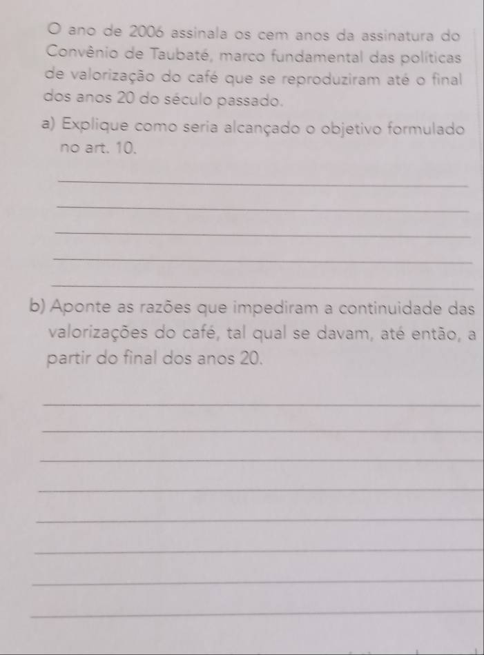 ano de 2006 assinala os cem anos da assinatura do 
Convênio de Taubaté, marco fundamental das políticas 
de valorização do café que se reproduziram até o final 
dos anos 20 do século passado. 
a) Explique como seria alcançado o objetivo formulado 
no art. 10. 
_ 
_ 
_ 
_ 
_ 
b) Aponte as razões que impediram a continuidade das 
valorizações do café, tal qual se davam, até então, a 
partir do final dos anos 20. 
_ 
_ 
_ 
_ 
_ 
_ 
_ 
_