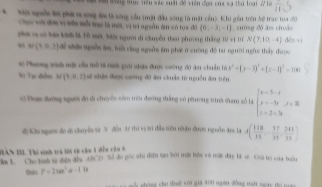 Bại Ràa trung mục tiêu xác suất đề viên đạn của xạ thủ loại // là overline 11
*  MX nguồa đm phái ra sóng âm là sóng cầu (mặt đầu sông là mặt cầu). Khi gần trên hệ trục tọa độ
Chục với đơn vị trên mỗi trục là mét, vị trí nguồn âm có tọa độ (0,-3,-1) , cường độ âm chuân
phá va có bàn kinh là 10 mết. Một người di chuyển theo phương thắng từ vị tr N(7,10,-4) đến vì
, M(3,0,2) để nhân nguồn âm, biết rằng nguồn âm phát ở cường độ tai người nghe thấy được
#  Phương trinh mặt cầu mô tả ranh giới nhận được cường độ âm chuẩn là x^2+(y-3)^2+(z-1)^2=100
b) Tại điểm M(3,0,2) sẽ nhận được cường độ âm chuẩn từ nguồn âm trên.
c Đom đường người đô di chuyển năm trên đường thắng có phương trinh tham số là beginarrayl x=5-t y=-5t,t∈ R z=2+3tendarray.
đ) Khi người đo đi chuyển từ N đện M thi vị trí đầu tiền nhận được nguồn âm là A( 118/35 ,- 57/35 , 241/35 )
HAN I. Thí sinh trả lời từ câu 1 đến câu 6
Cầu 1. Cho hình tử diện đều ABCD Số đo góc nhị điện tạo bởi mặt bên và mặt đây là cz . Giá trí của biểu
thức P=2tan^2 -116
mỗi phòng cho thuê với giả 400 ngàn đồng một ngày thi tuán