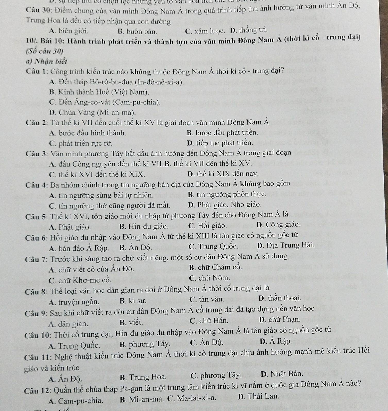 be sự dếp tứ có chộn lọc mhững yêu to văn hoa hen cục 
Câu 30: Điểm chung của văn minh Đông Nam Á trong quá trình tiếp thu ảnh hưởng từ văn minh Ấn Độ,
Trung Hoa là đều có tiếp nhận qua con đường
A. biên giới. B. buôn bán. C. xâm lược. D. thống trị.
10. Bài 10: Hành trình phát triển và thành tựu của văn minh Đông Nam Á (thời kì cổ - trung đại)
(Số câu 30)
a) Nhận biết
Câu 1: Công trình kiến trúc nào không thuộc Đông Nam Á thời kì cổ - trung đại?
A. Đền tháp Bô-rô-bu-đua (In-đô-nê-xi-a).
B. Kinh thành Huế (Việt Nam).
C. Đền Ăng-co-vát (Cam-pu-chia).
D. Chùa Vàng (Mi-an-ma).
Câu 2: Từ thế ki VII đến cuối thế ki XV là giai đoạn văn minh Đông Nam Á
A. bước đầu hình thành. B. bước đầu phát triển.
C. phát triển rực rỡ. D. tiếp tục phát triển.
Câu 3: Văn minh phương Tây bắt đầu ảnh hưởng đến Đông Nam Á trong giai đoạn
A. đầu Công nguyên đến thế ki VII.B. thế ki VII đến thế kỉ XV.
C. thế ki XVI đến thế ki XIX. D. thế ki XIX đến nay.
Câu 4: Ba nhóm chính trong tín ngưỡng bản địa của Đông Nam Á không bao gồm
A. tín ngưỡng sùng bái tự nhiên. B. tín ngưỡng phồn thực.
C. tín ngưỡng thờ cũng người đã mất. D. Phật giáo, Nho giáo.
Câu 5: Thế ki XVI, tôn giáo mới du nhập từ phương Tây đến cho Đông Nam Á là
A. Phật giáo. B. Hin-đu giáo. C. Hồi giáo. D. Công giáo.
Câu 6: Hồi giáo du nhập vào Đông Nam Á từ thế kỉ XIII là tôn giáo có nguồn gốc từ
A. bán đảo Ả Rập. B. Ấn Độ. C. Trung Quốc. D. Địa Trung Hải.
Câu 7: Trước khi sáng tạo ra chữ viết riêng, một số cư dân Đông Nam Á sử dụng
A. chữ viết cổ của Ấn Độ. B. chữ Chăm cổ.
C. chữ Khơ-me cổ. C. chữ Nôm.
Câu 8: Thể loại văn học dân gian ra đời ở Đông Nam Á thời cổ trung đại là
A. truyện ngắn. B. kí sự. C. tản văn. D. thần thoại.
Câu 9: Sau khi chữ viết ra đời cư dân Đông Nam Á cổ trung đại đã tạo dựng nền văn học
A. dân gian. B. viết. C. chữ Hán.
D. chữ Phạn.
Câu 10: Thời cổ trung đại, Hin-đu giáo du nhập vào Đông Nam Á là tôn giáo có nguồn gốc từ
A. Trung Quốc. B. phương Tây. C. Ấn Độ.
D. Ả Rập.
Câu 11: Nghệ thuật kiến trúc Đông Nam Á thời kì cổ trung đại chịu ảnh hưởng mạnh mẽ kiến trúc Hồi
giáo và kiến trúc
A. Ấn Độ. B. Trung Hoa. C. phương Tây. D. Nhật Bản.
Câu 12: Quần thể chùa tháp Pa-gan là một trung tâm kiến trúc kì vĩ nằm ở quốc gia Đông Nam Á nào?
A. Cam-pu-chia. B. Mi-an-ma. C. Ma-lai-xi-a. D. Thái Lan.