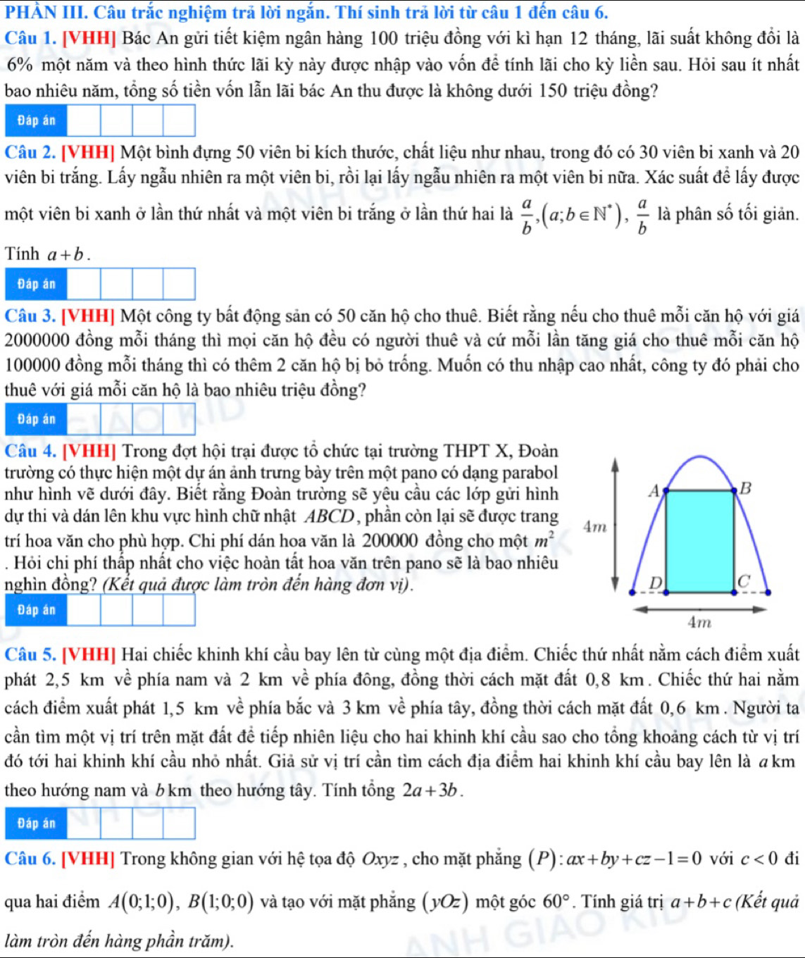 PHÀN III. Câu trắc nghiệm trả lời ngắn. Thí sinh trả lời từ câu 1 đến câu 6.
Câu 1. [VHH] Bác An gửi tiết kiệm ngân hàng 100 triệu đồng với kì hạn 12 tháng, lãi suất không đổi là
6% một năm và theo hình thức lãi kỳ này được nhập vào vốn đề tính lãi cho kỳ liền sau. Hỏi sau ít nhất
bao nhiêu năm, tổng số tiền vốn lẫn lãi bác An thu được là không dưới 150 triệu đồng?
Đáp án
Câu 2. [VHH] Một bình đựng 50 viên bi kích thước, chất liệu như nhau, trong đó có 30 viên bi xanh và 20
viên bi trắng. Lấy ngẫu nhiên ra một viên bi, rồi lại lấy ngẫu nhiên ra một viên bi nữa. Xác suất để lấy được
một viên bi xanh ở lần thứ nhất và một viên bi trắng ở lần thứ hai là  a/b ,(a;b∈ N^*), a/b  là phân số tối giản.
Tính a+b.
Đáp án
Câu 3. [VHH] Một công ty bất động sản có 50 căn hộ cho thuê. Biết rằng nếu cho thuê mỗi căn hộ với giá
2000000 đồng mỗi tháng thì mọi căn hộ đều có người thuê và cứ mỗi lần tăng giá cho thuê mỗi căn hộ
100000 đồng mỗi tháng thì có thêm 2 căn hộ bị bỏ trống. Muốn có thu nhập cao nhất, công ty đó phải cho
thuê với giá mỗi căn hộ là bao nhiêu triệu đồng?
Đáp án
Câu 4. [VHH] Trong đợt hội trại được tổ chức tại trường THPT X, Đoàn
trường có thực hiện một dự án ảnh trưng bày trên một pano có dạng parabol
như hình vẽ dưới đây. Biết rằng Đoàn trường sẽ yêu cầu các lớp gửi hình
dự thi và dán lên khu vực hình chữ nhật ABCD, phần còn lại sẽ được trang
trí hoa văn cho phù hợp. Chi phí dán hoa văn là 200000 đồng cho một m^2. Hỏi chị phí thấp nhất cho việc hoàn tất hoa văn trên pano sẽ là bao nhiêu
nghìn đồng? (Kết quả được làm tròn đến hàng đơn vị). 
Đáp án
Câu 5. [VHH] Hai chiếc khinh khí cầu bay lên từ cùng một địa điểm. Chiếc thứ nhất nằm cách điểm xuất
phát 2,5 km về phía nam và 2 km về phía đông, đồng thời cách mặt đất 0,8 km . Chiếc thứ hai nằm
cách điểm xuất phát 1,5 km về phía bắc và 3 km về phía tây, đồng thời cách mặt đất 0,6 km. Người ta
cần tìm một vị trí trên mặt đất đề tiếp nhiên liệu cho hai khinh khí cầu sao cho tổng khoảng cách từ vị trí
đó tới hai khinh khí cầu nhỏ nhất. Giả sử vị trí cần tìm cách địa điểm hai khinh khí cầu bay lên là akm
theo hướng nam và b km theo hướng tây. Tính tổng 2a+3b.
Đáp án
Câu 6. [VHH] Trong không gian với hệ tọa độ Oxyz , cho mặt phẳng (P): ax+by+cz-1=0 với c<0</tex> đi
qua hai điểm A(0;1;0),B(1;0;0) và tạo với mặt phẳng (yOz) ) một góc 60°. Tính giá trị a+b+c (Kết quả
làm tròn đến hàng phần trăm).
