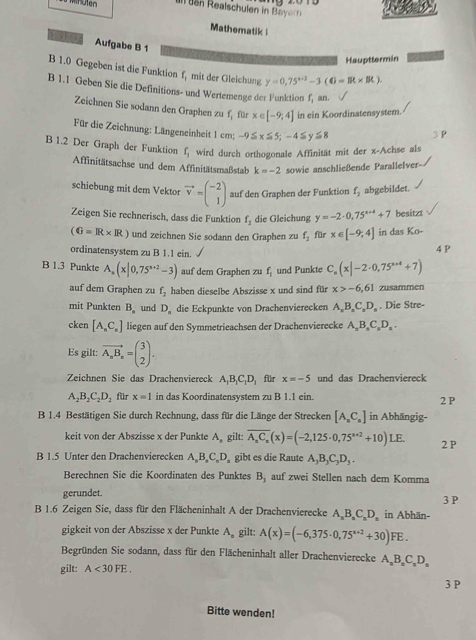 Mnuten
u den Realschulen in  ayr 
Mathematik 
Aufgabe B 1
Haupttermin
B 1.0 Gegeben ist die Funktion f_1 mit der Gleichung y=0,75^(x+2)-3(0=IR* IR),
B 1.1 Geben Sie die Definitions- und Wertemenge der Funktion f_1' an.
Zeichnen Sie sodann den Graphen zu f_1 für x∈ [-9;4] in ein Koordinatensystem.
Für die Zeichnung: Längeneinheit 1 cm; -9≤ x≤ 5;-4≤ y≤ 8
B 1.2 Der Graph der Funktion f_1 wird durch orthogonale Affinität mit der x-Achse als
Affinitätsachse und dem Affinitätsmaßstab k=-2 sowie anschließende Parallelver
schiebung mit dem Vektor vector v=beginpmatrix -2 1endpmatrix auf den Graphen der Funktion f_2 abgebildet.
Zeigen Sie rechnerisch, dass die Funktion f_2 die Gleichung y=-2· 0,75^(x+4)+7 besitzt
(G=IR* IR) und zeichnen Sie sodann den Graphen zu f_2 für x∈ [-9;4] in das K_0-
ordinatensystem zu B 1.1 ein. 4 P
B 1.3 Punkte A_n(x|0,75^(x+2)-3) auf dem Graphen zu f_1 und Punkte C_n(x|-2· 0,75^(x+4)+7)
auf dem Graphen zu f_2 haben dieselbe Abszisse x und sind für x>-6,61 zusammen
mit Punkten B_n und D_n die Eckpunkte von Drachenvierecken A_nB_nC_nD_n. Die Stre-
cken [A_nC_n] liegen auf den Symmetrieachsen der Drachenvierecke A_nB_nC_nD_n.
Es gilt: vector A_nB_n=beginpmatrix 3 2endpmatrix .
Zeichnen Sie das Drachenviereck A_1B_1C_1D_1 für x=-5 und das Drachenviereck
A_2B_2C_2D_2 für x=1 in das Koordinatensystem zu B 1.1 ein. 2 P
B 1.4 Bestätigen Sie durch Rechnung, dass für die Länge der Strecken [A_nC_n] in Abhängig-
keit von der Abszisse x der Punkte A_n gilt: overline A_nC_n(x)=(-2,125· 0,75^(x+2)+10)LE. 2 P
B 1.5 Unter den Drachenvierecken A_nB_nC_nD_n gibt es die Raute A_3B_3C_3D_3.
Berechnen Sie die Koordinaten des Punktes B_3 auf zwei Stellen nach dem Komma
gerundet.
3 P
B 1.6 Zeigen Sie, dass für den Flächeninhalt A der Drachenvierecke A_nB_nC_nD_n in Abhän-
gigkeit von der Abszisse x der Punkte A_n gilt: A(x)=(-6,375· 0,75^(x+2)+30)FE.
Begründen Sie sodann, dass für den Flächeninhalt aller Drachenvierecke A_nB_nC_nD
gilt: A<30FE.
3 P
Bitte wenden!