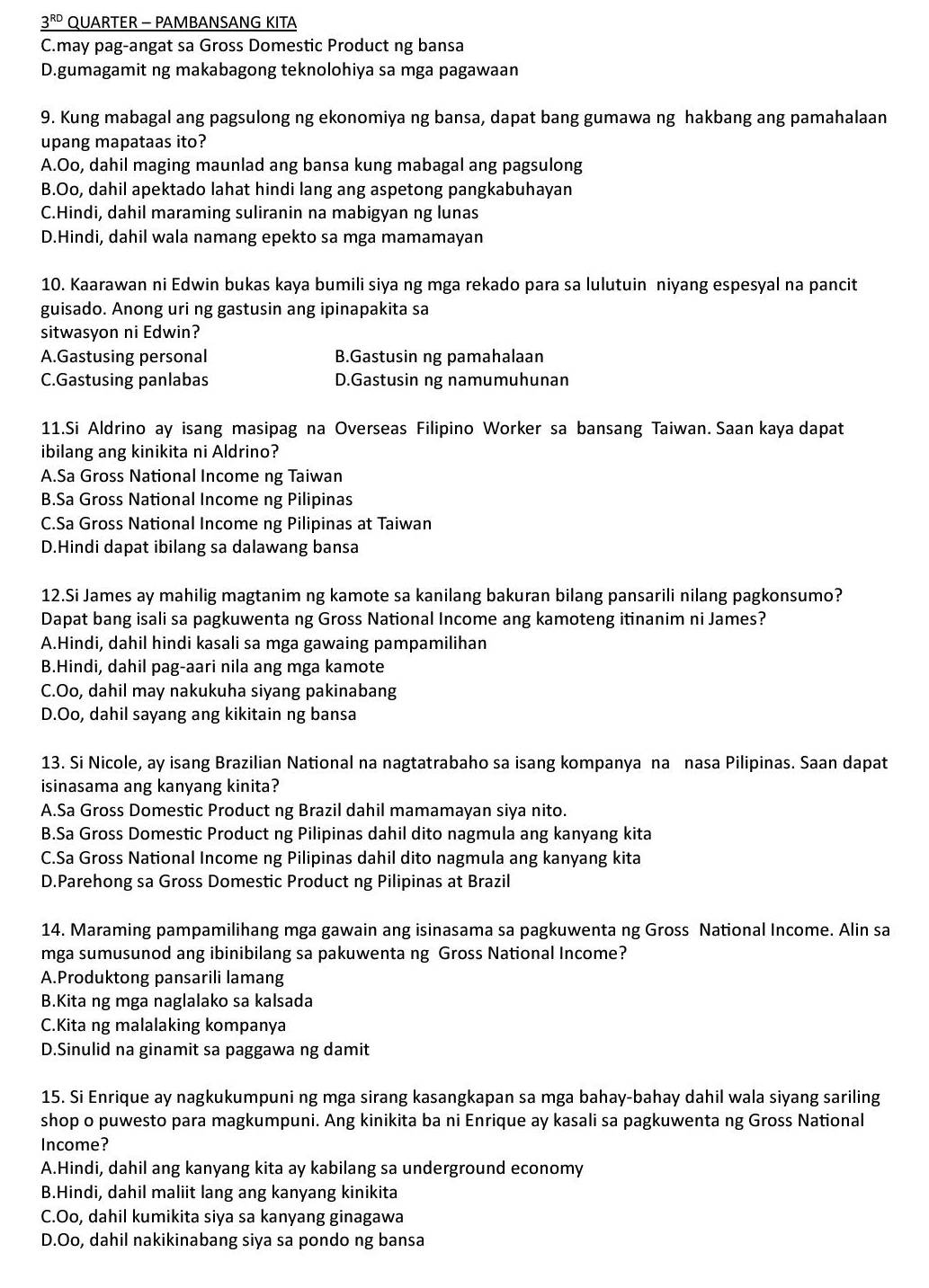 _ 3^(RD) QUARTER - PAMBANSANG KITA
C.may pag-angat sa Gross Domestic Product ng bansa
D.gumagamit ng makabagong teknolohiya sa mga pagawaan
9. Kung mabagal ang pagsulong ng ekonomiya ng bansa, dapat bang gumawa ng hakbang ang pamahalaan
upang mapataas ito?
A.Oo, dahil maging maunlad ang bansa kung mabagal ang pagsulong
B.Oo, dahil apektado lahat hindi lang ang aspetong pangkabuhayan
C.Hindi, dahil maraming suliranin na mabigyan ng lunas
D.Hindi, dahil wala namang epekto sa mga mamamayan
10. Kaarawan ni Edwin bukas kaya bumili siya ng mga rekado para sa lulutuin niyang espesyal na pancit
guisado. Anong uri ng gastusin ang ipinapakita sa
sitwasyon ni Edwin?
A.Gastusing personal B.Gastusin ng pamahalaan
C.Gastusing panlabas D.Gastusin ng namumuhunan
11.Si Aldrino ay isang masipag na Overseas Filipino Worker sa bansang Taiwan. Saan kaya dapat
ibilang ang kinikita ni Aldrino?
A.Sa Gross National Income ng Taiwan
B.Sa Gross National Income ng Pilipinas
C.Sa Gross National Income ng Pilipinas at Taiwan
D.Hindi dapat ibilang sa dalawang bansa
12.Si James ay mahilig magtanim ng kamote sa kanilang bakuran bilang pansarili nilang pagkonsumo?
Dapat bang isali sa pagkuwenta ng Gross National Income ang kamoteng itinanim ni James?
A.Hindi, dahil hindi kasali sa mga gawaing pampamilihan
B.Hindi, dahil pag-aari nila ang mga kamote
C.Oo, dahil may nakukuha siyang pakinabang
D.Oo, dahil sayang ang kikitain ng bansa
13. Si Nicole, ay isang Brazilian National na nagtatrabaho sa isang kompanya na nasa Pilipinas. Saan dapat
isinasama ang kanyang kinita?
A.Sa Gross Domestic Product ng Brazil dahil mamamayan siya nito.
B.Sa Gross Domestic Product ng Pilipinas dahil dito nagmula ang kanyang kita
C.Sa Gross National Income ng Pilipinas dahil dito nagmula ang kanyang kita
D.Parehong sa Gross Domestic Product ng Pilipinas at Brazil
14. Maraming pampamilihang mga gawain ang isinasama sa pagkuwenta ng Gross National Income. Alin sa
mga sumusunod ang ibinibilang sa pakuwenta ng Gross National Income?
A.Produktong pansarili lamang
B.Kita ng mga naglalako sa kalsada
C.Kita ng malalaking kompanya
D.Sinulid na ginamit sa paggawa ng damit
15. Si Enrique ay nagkukumpuni ng mga sirang kasangkapan sa mga bahay-bahay dahil wala siyang sariling
shop o puwesto para magkumpuni. Ang kinikita ba ni Enrique ay kasali sa pagkuwenta ng Gross National
Income?
A.Hindi, dahil ang kanyang kita ay kabilang sa underground economy
B.Hindi, dahil maliit lang ang kanyang kinikita
C.Oo, dahil kumikita siya sa kanyang ginagawa
D.Oo, dahil nakikinabang siya sa pondo ng bansa