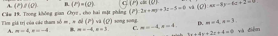 A. (P)parallel (Q). B. (P)equiv (Q). C.(P) cắt (ρ)
Câu 19. Trong không gian Oxyz , cho hai mặt phẳng (P): 2x+my+3z-5=0 và (Q):nx-8y-6z+2=0. 
Tìm giá trị của các tham số m , n để (P) và (Q) song song.
A. m=4, n=-4. B. m=-4, n=3. C. m=-4, n=4. D. m=4, n=3.
3x+4y+2z+4=0 và điểm