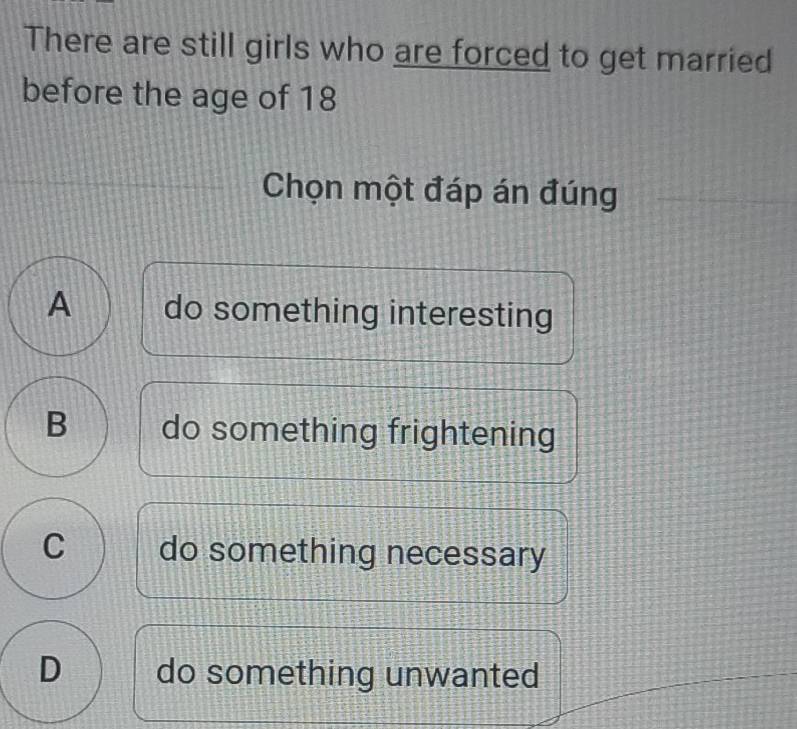 There are still girls who are forced to get married
before the age of 18
Chọn một đáp án đúng
A do something interesting
B do something frightening
C do something necessary
D do something unwanted