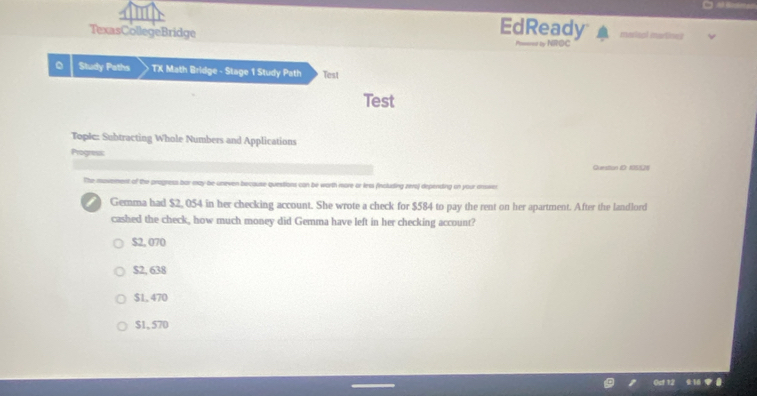 EdReady
TexasCollegeBridge marisal martines
P=se ty NROC
Study Paths TX Math Bridge - Stage 1 Study Path Test
Test
Tople: Subtracting Whole Numbers and Applications
Progress
Question ID 135528
The movement of the pragness bar may be uneven because questions can be worth more or less (including zero) depending on your ansser
Gemma had $2, 054 in her checking account. She wrote a check for $584 to pay the rent on her apartment. After the landlord
cashed the check, how much money did Gemma have left in her checking account?
$2, 070
$2, 638
$1, 470
$1, 570