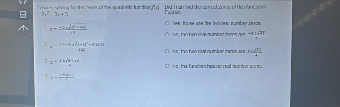 Trish is solving for the zeros of the quadratic function f(x) Did Trish find the correct zeros of this function?
=2x^2-3x+3. Explain.
1 x= (-b± sqrt(b^2-4ac))/2a 
Yes, those are the two real numbęr zeros.
No, the two real number zeros are  (-3± sqrt(41))/4 
2 x=frac -(-3)± sqrt((-3)^2)-4(2)(3)2(2)
No, the two real number zeros are  3± sqrt(41)/-4 
3 x= (3± sqrt(9+32))/4 
No, the function has no real number zeros.
4 x= 3± sqrt(41)/4 