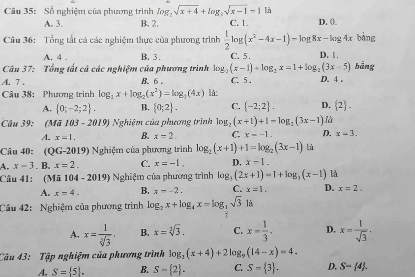 Số nghiệm của phương trình log _2sqrt(x+4)+log _2sqrt(x-1)=1 là
A. 3. B. 2. C. 1. D. 0.
Câu 36: Tổng tất cả các nghiệm thực của phương trình  1/2 log (x^2-4x-1)=log 8x-log 4x bǎng
A. 4 . B. 3 . C. 5 . D. 1.
Câu 37: Tổng tất cả các nghiệm của phương trình log _2(x-1)+log _2x=1+log _2(3x-5) bằng
A. 7 . B. 6 . C. 5 . D. 4 .
Câu 38: Phương trình log _2x+log _2(x^2)=log _2(4x) là:
A.  0;-2;2 . B.  0;2 . C.  -2;2 . D.  2 .
Câu 39: (Mã 103 - 2019) Nghiệm của phương trình log _2(x+1)+1=log _2(3x-1) là
B.
C.
A. x=1. x=2. x=-1. D. x=3.
Câu 40: (QG-2019) Nghiệm của phương trình log _2(x+1)+1=log _2(3x-1) là
A. x=3. B. x=2. C. x=-1. D. x=1.
Câu 41: (Mã 104-2019) Nghiệm của phương trình log _3(2x+1)=1+log _3(x-1) là
A. x=4.
B. x=-2. C. x=1. D. x=2.
Câu 42: Nghiệm của phương trình log _2x+log _4x=log _ 1/2 sqrt(3) là
D.
A. x= 1/sqrt[3](3) . B. x=sqrt[3](3). C. x= 1/3 . x= 1/sqrt(3) .
Câu 43: Tập nghiệm của phương trình log _3(x+4)+2log _9(14-x)=4.
A. S= 5 . B. S= 2 . C. S= 3 . D. S= 4 .