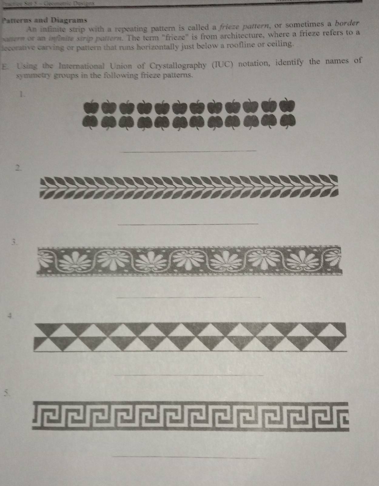 Gecmetic Desions 
Patterns and Diagrams 
An infinite strip with a repeating pattern is called a frieze pattern, or sometimes a border 
pattern or an infinite strip pattern. The term "frieze" is from architecture, where a frieze refers to a 
iecorative carving or pattern that runs horizontally just below a roofline or ceiling. 
E. Using the International Union of Crystallography (IUC) notation, identify the names of 
symmetry groups in the following frieze patterns. 
1. 
_ 
2. 
_ 
3. 
_ 
_ 
5 
_