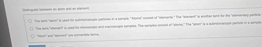 Distinguish between an atom and an element.
The term "atom" is used for submicroscopic particles in a sample. "Atoms" consist of "elements." The "element" is another term for the "elementary particle.
The term "element" is used for microscopic and macroscopic samples. The samples consist of "atoms." The "atom" is a submicroscopic particle in a sample
"Atom" and "element" are convertible terms.