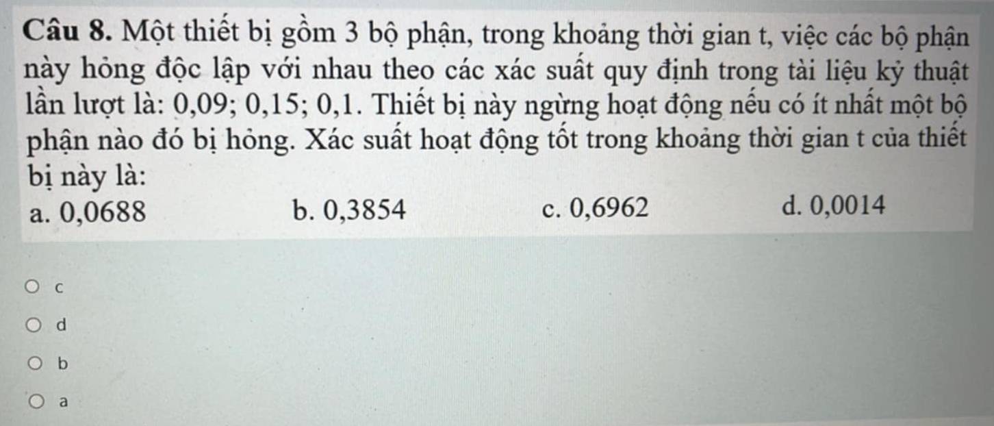 Một thiết bị gồm 3 bộ phận, trong khoảng thời gian t, việc các bộ phận
này hỏng độc lập với nhau theo các xác suất quy định trong tài liệu kỷ thuật
lần lượt là: 0,09; 0, 15; 0, 1. Thiết bị này ngừng hoạt động nếu có ít nhất một bộ
phận nào đó bị hỏng. Xác suất hoạt động tốt trong khoảng thời gian t của thiết
bị y là :
a. 0,0688 b. 0,3854 c. 0,6962 d. 0,0014
C
d
b
a