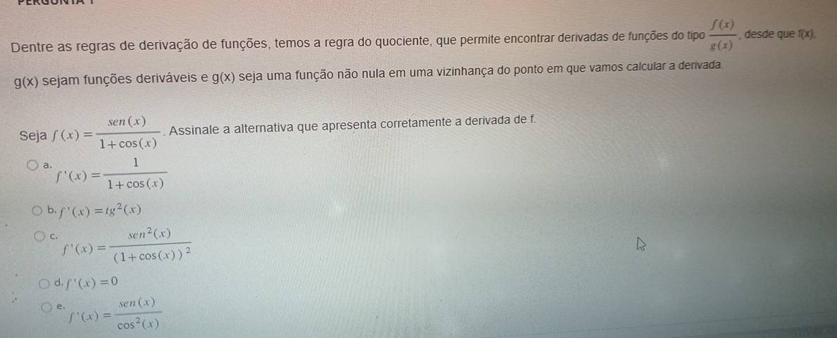 Dentre as regras de derivação de funções, temos a regra do quociente, que permite encontrar derivadas de funções do tipo  f(x)/g(x)  , desde que f(x).
g(x) sejam funções deriváveis e g(x) seja uma função não nula em uma vizinhança do ponto em que vamos calcular a derivada
Seja f(x)= sen (x)/1+cos (x) . Assinale a alternativa que apresenta corretamente a derivada de f.
a. f'(x)= 1/1+cos (x) 
b. f'(x)=tg^2(x)
C. f'(x)=frac sen^2(x)(1+cos (x))^2
d. f'(x)=0
e. f'(x)= sen (x)/cos^2(x) 