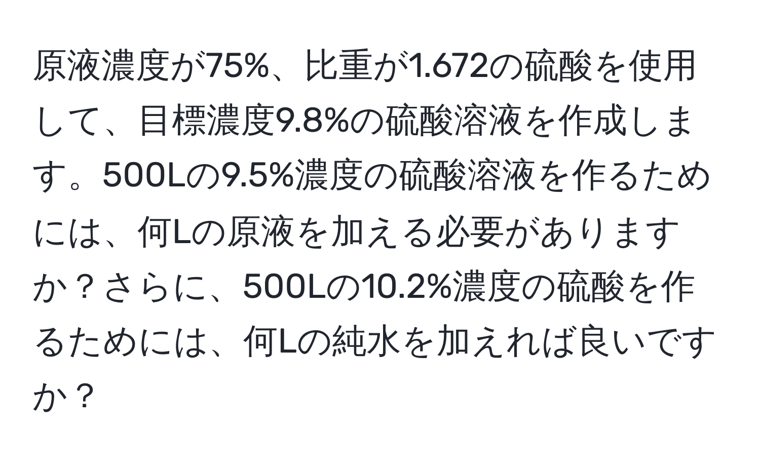 原液濃度が75%、比重が1.672の硫酸を使用して、目標濃度9.8%の硫酸溶液を作成します。500Lの9.5%濃度の硫酸溶液を作るためには、何Lの原液を加える必要がありますか？さらに、500Lの10.2%濃度の硫酸を作るためには、何Lの純水を加えれば良いですか？