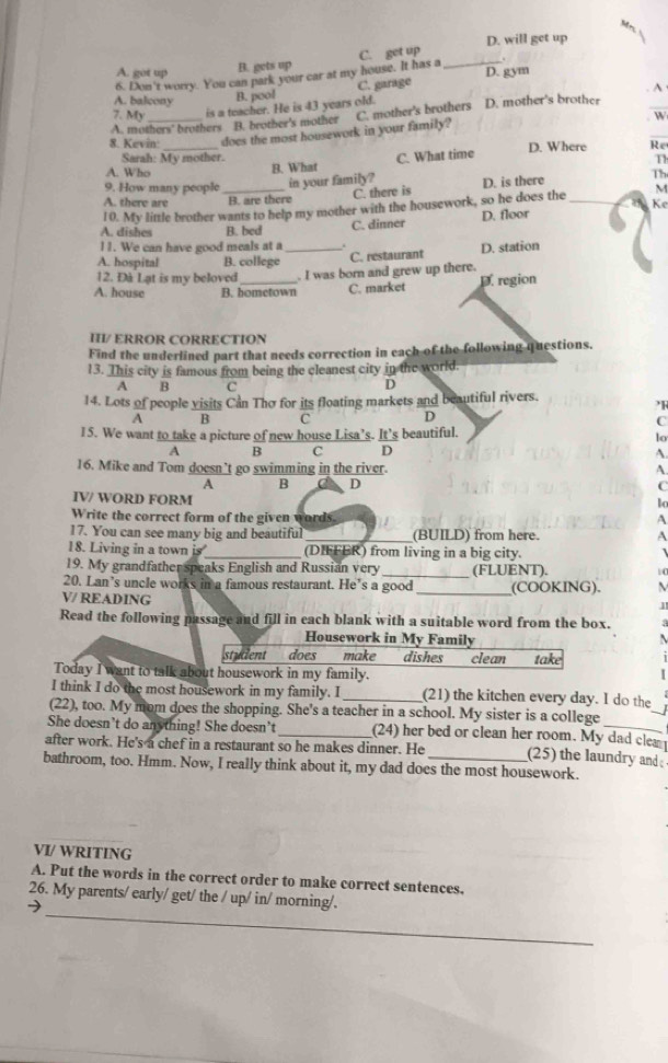 A. got up B. gets up C. get up D. will get up
D. gym
6. Don't worry. You can park your car at my house. It has a_ .
B. pool C. garage
A
A. balcony W
7. My is a teacher. He is 43 years old. D. mother's brother
_
A. mothers' brothers B. brother's mother
8. Kevin: does the most housework in your family? C. mother's brothers
Re
Sarah: My mother. T
A. Who _B. What C. What time D. Where
Th
9. How many people_ in your family? D. is there M
C. there is
A. there are B. are there
10. My little brother wants to help my mother with the housework, so he does the_
Ke
A. dishes B. bed C. dinner D. floor
l1. We can have good meals at a
A. hospital B. college _C. restaurant D. station
12. Đà Lạt is my beloved . I was born and grew up there.
A. house B. hometown C. market D. region
HI/ ERROR CORRECTION
Find the underlined part that needs correction in each of the following questions.
13. This city is famous from being the cleanest city in the world.
A  B C
D
14. Lots of people visits Cần Thơ for its floating markets and beautiful rivers.
2R
A B C D
C
15. We want to take a picture of new house Lisa’s. It’s beautiful.
lo
A B C D
A.
16. Mike and Tom doesn’t go swimming in the river.
A.
A B D C
IV/ WORD FORM
lo
Write the correct form of the given words
A
17. You can see many big and beautiful_ (BUILD) from here. A
18. Living in a town is_ (DIFFER) from living in a big city.
19. My grandfather speaks English and Russian very_ (FLUENT).
20. Lan’s uncle works in a famous restaurant. He’s a good
V/ READING _(COOKING).
Read the following passage and fill in each blank with a suitable word from the box.
Housework in My Family
student does make dishes
Today I want to talk about housework in my family. clean take
_
I think I do the most housework in my family. I _(21) the kitchen every day. I do the
(22), too. My mom does the shopping. She's a teacher in a school. My sister is a college
She doesn’t do anything! She doesn’t_ (24) her bed or clean her room. My dad cle 
after work. He's a chef in a restaurant so he makes dinner. He (25) the laundry and 
bathroom, too. Hmm. Now, I really think about it, my dad does the most housework.
VI/ WRITING
A. Put the words in the correct order to make correct sentences.
_
26. My parents/ early/ get/ the / up/ in/ morning/.