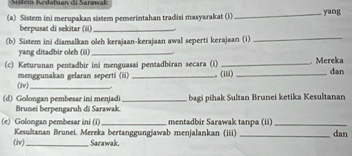 Sistem Kedatuan di Sarawak 
(a) Sistem ini merupakan sistem pemerintahan tradisi masyarakat (i)_ yang 
berpusat di sekitar (ii)_ 
(b) Sistem ini diamalkan oleh kerajaan-kerajaan awal seperti kerajaan (i)_ 
yang ditadbir oleh (ii) _. 
(c) Keturunan pentadbir ini menguasai pentadbiran secara (i) __. Mereka dan 
menggunakan gelaran seperti (ii) _, (iii) 
(iv)_ 
(d) Golongan pembesar ini menjadi _bagi pihak Sultan Brunei ketika Kesultanan 
Brunei berpengaruh di Sarawak. 
(e) Golongan pembesar ini (i)_ mentadbir Sarawak tanpa (ii)_ 
Kesultanan Brunei. Mereka bertanggungjawab menjalankan (iii) _dan 
(iv)_ Sarawak.