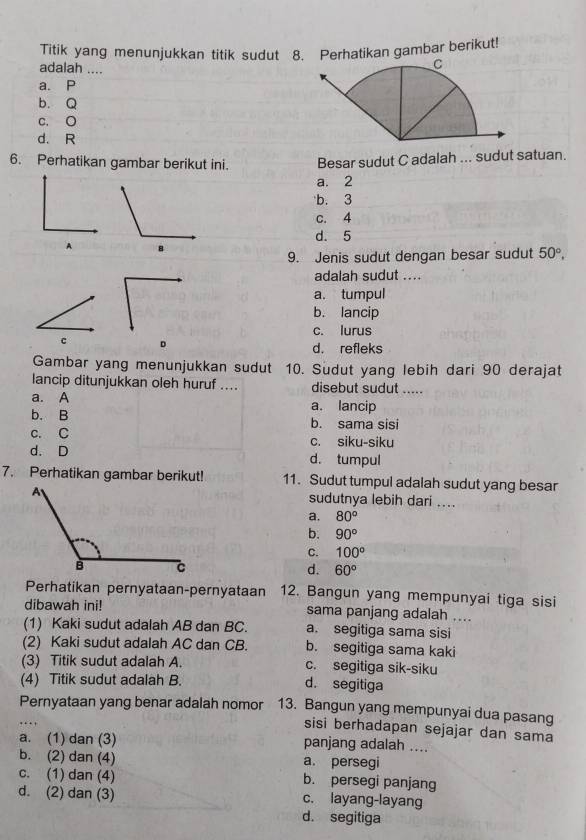 Titik yang menunjukkan titik sudut 8. Perhatikan gambar berikut!
adalah ....
a. P
b. Q
c. O
d. R
6. Perhatikan gambar berikut ini. Besar sudut C adalah ... sudut satuan.
a. 2
b. 3
c. 4
d. 5
A
9. Jenis sudut dengan besar sudut 50°,
adalah sudut ....
a. tumpul
b. lancip
c. lurus
c 。
d. refleks
Gambar yang menunjukkan sudut 10. Sudut yang lebih dari 90 derajat
lancip ditunjukkan oleh huruf .... disebut sudut .....
a. A a. lancip
b. B b. sama sisi
c. C c. siku-siku
d. D d. tumpul
7. Perhatikan gambar berikut! 11. Sudut tumpul adalah sudut yang besar
sudutnya lebih dari ....
a. 80°
b. 90°
C. 100°
d. 60°
Perhatikan pernyataan-pernyataan 12. Bangun yang mempunyai tiga sisi
dibawah ini! sama panjang adalah ....
(1) Kaki sudut adalah AB dan BC. a. segitiga sama sisi
(2) Kaki sudut adalah AC dan CB. b. segitiga sama kaki
(3) Titik sudut adalah A. c. segitiga sik-siku
(4) Titik sudut adalah B. d. segitiga
Pernyataan yang benar adalah nomor 13. Bangun yang mempunyai dua pasang
sisi berhadapan sejajar dan sama
a. (1) dan (3) panjang adalah ....
b. (2) dan (4) a. persegi
c. (1) dan (4) b. persegi panjang
d. (2) dan (3) c. layang-layang
d. segitiga