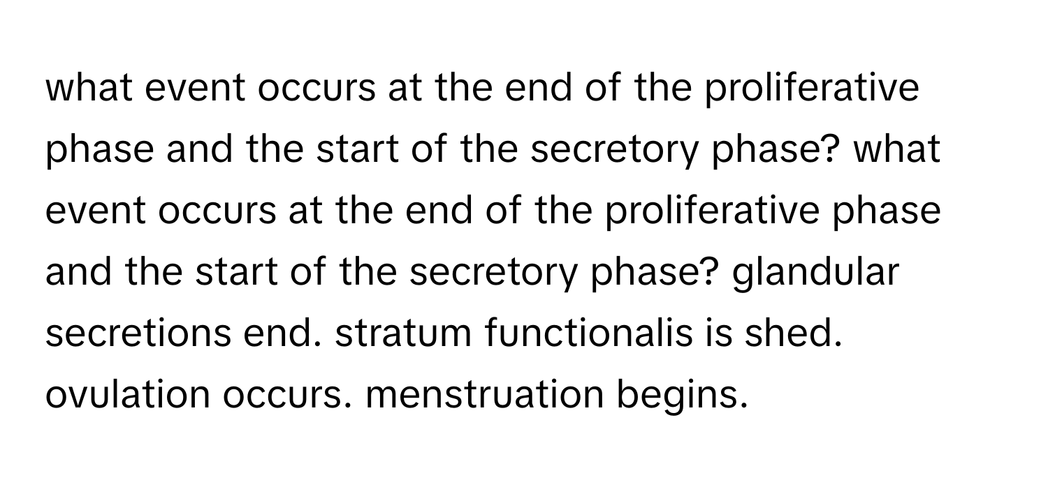 what event occurs at the end of the proliferative phase and the start of the secretory phase? what event occurs at the end of the proliferative phase and the start of the secretory phase? glandular secretions end. stratum functionalis is shed. ovulation occurs. menstruation begins.