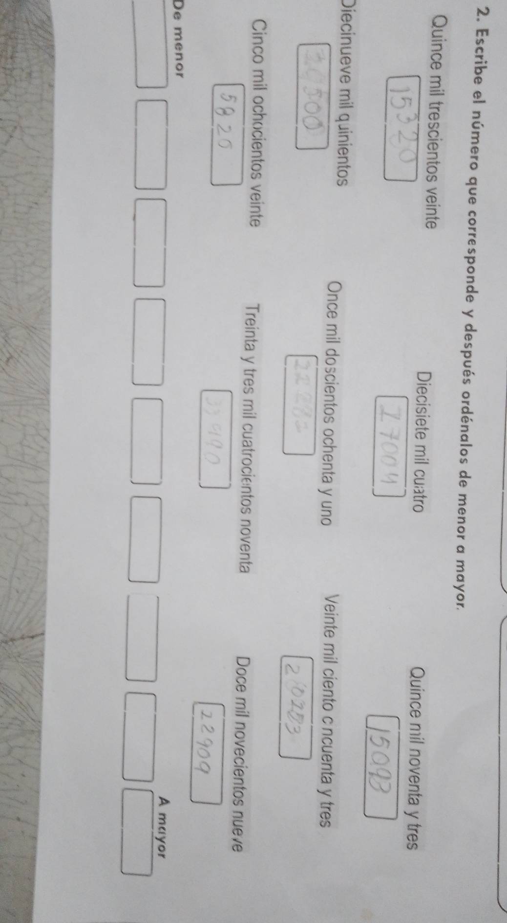 Escribe el número que corresponde y después ordénalos de menor a mayor.
Quince mil trescientos veinte Diecisiete mil cuatro Quince mil noventa y tres
Diecinueve mil quinientos Once mil doscientos ochenta y uno Veinte mil ciento c ncuenta y tres
Cinco mil ochocientos veinte Treinta y tres mil cuatrocientos noventa Doce mil novecientos nueve
De menor
A mayor