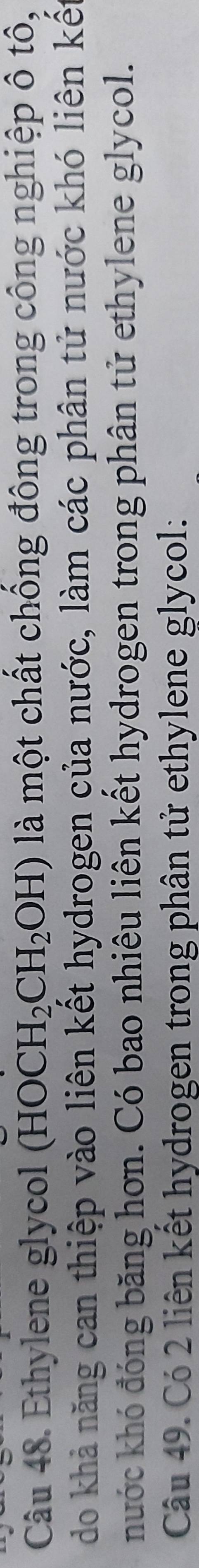 Ethylene glycol (HOCH_2CH_2OH) là một chất chồng đông trong công nghiệp ô tô, 
do khả năng can thiệp vào liên kết hydrogen của nước, làm các phân tử nước khó liên kết 
nước khó đóng băng hơn. Có bao nhiêu liên kết hydrogen trong phân tử ethylene glycol. 
Câu 49. Có 2 liên kết hydrogen trong phân tử ethylene glycol: