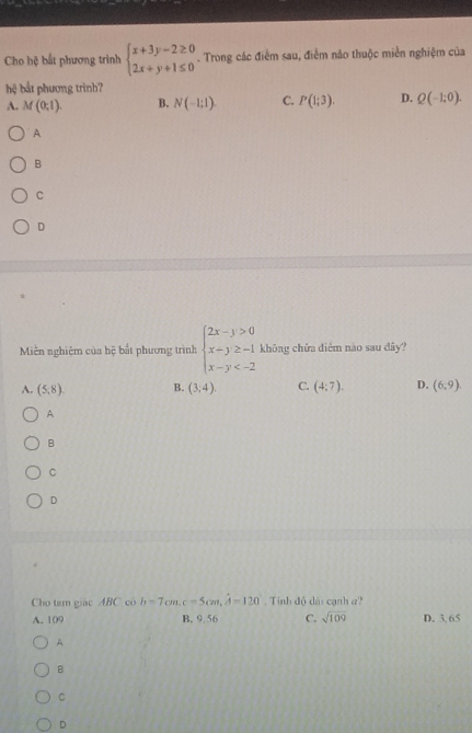 Cho hệ bắt phương trình beginarrayl x+3y-2≥ 0 2x+y+1≤ 0endarray.. Trong các điểm sau, điểm nảo thuộc miền nghiệm của
hfrac  bắt phương trình?
A. M(0;1). B. N(-1;1endpmatrix. C. P(1;3). D. Q(-1:0).
A
B
C
D
Miền nghiệm của hệ bắt phương trình beginarrayl 2x-y>0 x-y≥ -1 x-y không chữa điêm nào sau dây?
A. (5,8), B. (3,4). C. (4:7). D. (6,9)
A
B
C
D
Cho tam giác ABC có b=7cm, c=5cm, hat A=120. Tính độ dài cạnh a?
A. 109 B. 9 56 C. sqrt(109) D. 3. 65
A
B
C
D