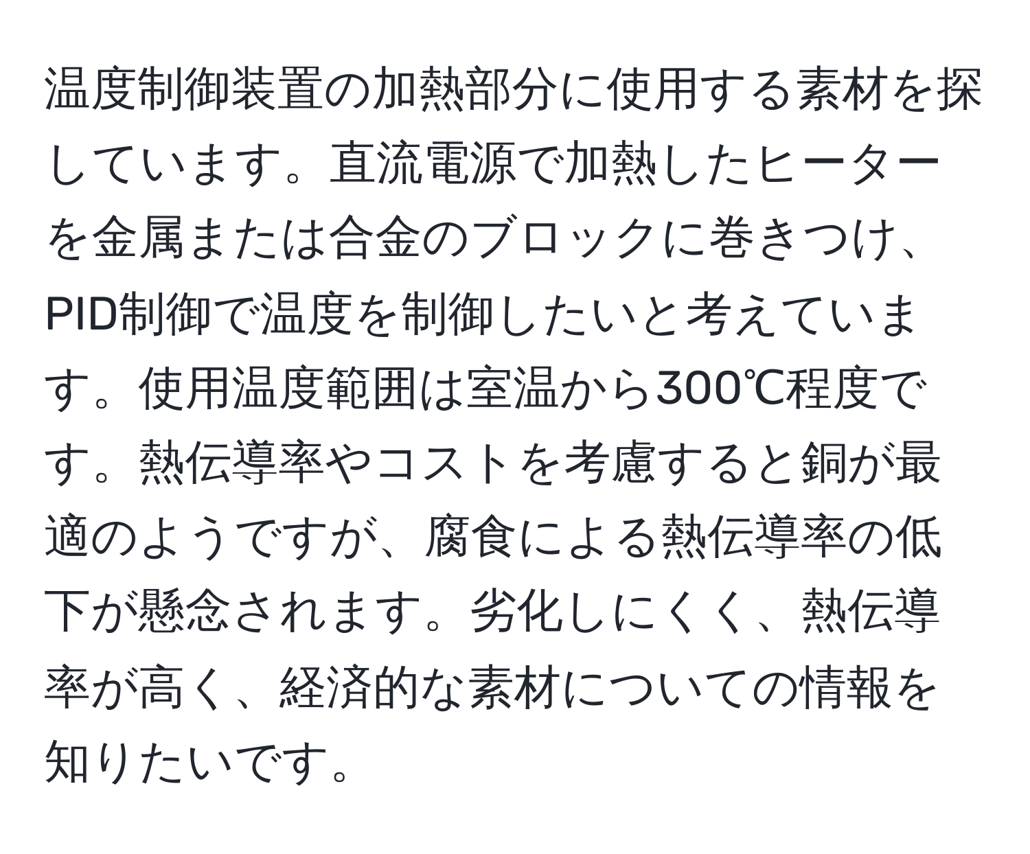 温度制御装置の加熱部分に使用する素材を探しています。直流電源で加熱したヒーターを金属または合金のブロックに巻きつけ、PID制御で温度を制御したいと考えています。使用温度範囲は室温から300℃程度です。熱伝導率やコストを考慮すると銅が最適のようですが、腐食による熱伝導率の低下が懸念されます。劣化しにくく、熱伝導率が高く、経済的な素材についての情報を知りたいです。