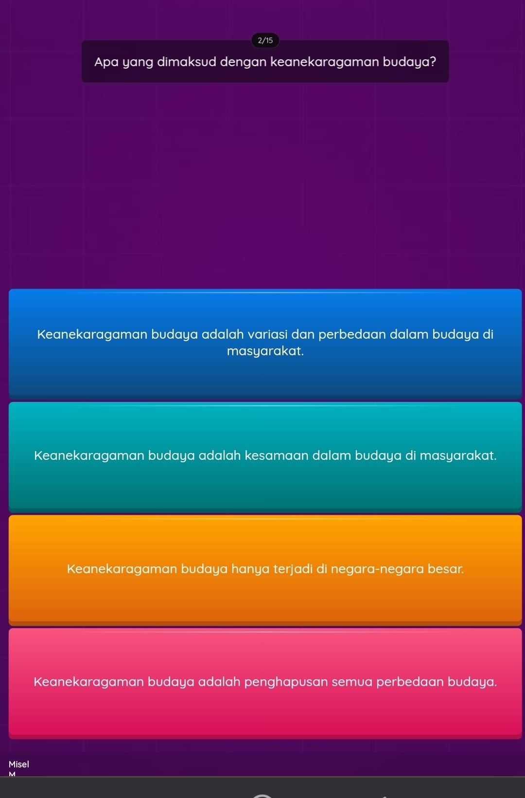 2/15
Apa yang dimaksud dengan keanekaragaman budaya?
Keanekaragaman budaya adalah variasi dan perbedaan dalam budaya di
masyarakat.
Keanekaragaman budaya adalah kesamaan dalam budaya di masyarakat.
Keanekaragaman budaya hanya terjadi di negara-negara besar.
Keanekaragaman budaya adalah penghapusan semua perbedaan budaya.
Misel