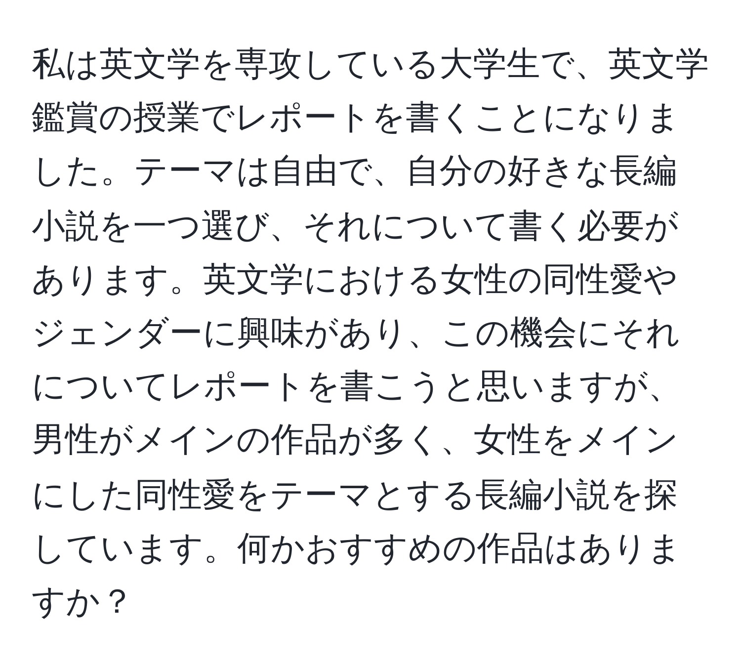 私は英文学を専攻している大学生で、英文学鑑賞の授業でレポートを書くことになりました。テーマは自由で、自分の好きな長編小説を一つ選び、それについて書く必要があります。英文学における女性の同性愛やジェンダーに興味があり、この機会にそれについてレポートを書こうと思いますが、男性がメインの作品が多く、女性をメインにした同性愛をテーマとする長編小説を探しています。何かおすすめの作品はありますか？