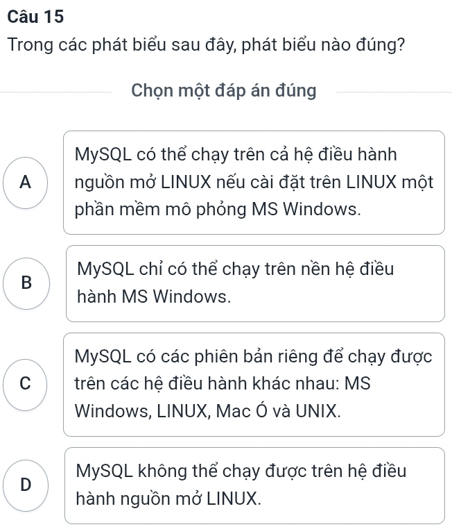 Trong các phát biểu sau đây, phát biểu nào đúng?
Chọn một đáp án đúng
MySQL có thể chạy trên cả hệ điều hành
A nguồn mở LINUX nếu cài đặt trên LINUX một
phần mềm mô phỏng MS Windows.
B MySQL chỉ có thể chạy trên nền hệ điều
hành MS Windows.
MySQL có các phiên bản riêng để chạy được
C trên các hệ điều hành khác nhau: MS
Windows, LINUX, Mac Ó và UNIX.
D MySQL không thể chạy được trên hệ điều
hành nguồn mở LINUX.