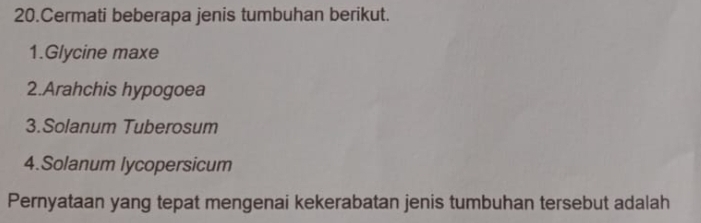 Cermati beberapa jenis tumbuhan berikut. 
1.Glycine maxe 
2.Arahchis hypogoea 
3.Solanum Tuberosum 
4.Solanum lycopersicum 
Pernyataan yang tepat mengenai kekerabatan jenis tumbuhan tersebut adalah