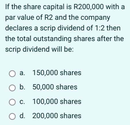 If the share capital is R200,000 with a
par value of R2 and the company
declares a scrip dividend of 1:2 then
the total outstanding shares after the
scrip dividend will be:
a. 150,000 shares
b. 50,000 shares
c. 100,000 shares
d. 200,000 shares