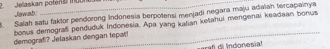 Jelaskan potensi Indonesit 
Jawab: 
. Salah satu faktor pendorong Indonesia berpotensi menjadi negara maju adalah tercapainya 
bonus demografi penduduk Indonesia. Apa yang kalian ketahui mengenai keadaan bonus 
demografi? Jelaskan dengan tepat! 
rafi di Indonesia!