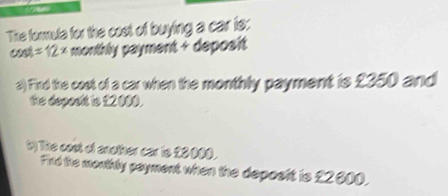 The formula for the cost of buying a car is: 
cost sin A 2 × monthly payment + deposit 
B/ 
a) Find the cost of a car when the monthly payment is £350 and 
the deposit is £2000. 
b) The cast of another car is £0000. 
Find the monthly payment when the deposit is £2000.