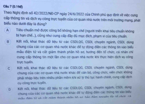 (0.19đ)
Theo Nghị định số 42/2022/NĐ-CP ngày 24/6/2022 của Chính phủ quy định về việc cung
cấp thông tin và dịch vụ công trực tuyến của cơ quan nhà nước trên môi trường mạng, phát
biểu nào dưới đây là đủng?
A Tiêu chuẩn mở được công bố không hạn chế (người triển khai tiêu chuẩn không
bị hạn chế...), cũng như cung cấp đầy đủ mục đich, phạm vi của tiêu chuẩn.
B Kết nổi, khai thác dữ liệu từ các CSDLQG, CSDL chuyên ngành, CSDL dùng
chung của các cơ quan nhà nước khác để tự động điền các thông tin vào biểu
mẫu điện tử và cất giảm thành phần hồ sơ, hướng đến tổ chức, cá nhân chỉ
cung cấp thông tin một lần cho cơ quan nhà nước khi thực hiện dịch vụ công
trực tuyển.
CKết nổi, khai thác dữ liệu từ các CSDLQG, CSDL chuyên ngành, CSDL dùng
chung của các cơ quan nhà nước khác đế cán bộ, công chức, viên chức không
phải nhập liệu trên nhiều phần mềm khi xử lý thủ tục hành chính, cung cấp dịch
cụ công trực tuyến.
D Kết nổi, khai thác dữ liệu từ các CSDLQG, CSDL chuyên ngành, CSDL dùng
chung của các cơ quan nhà nước khác để tự động điền các thông tin vào biểu
mẫu điện tử và cất giảm thành nhân hồ sơ háo đảm nguyên tắc tổ chức cá