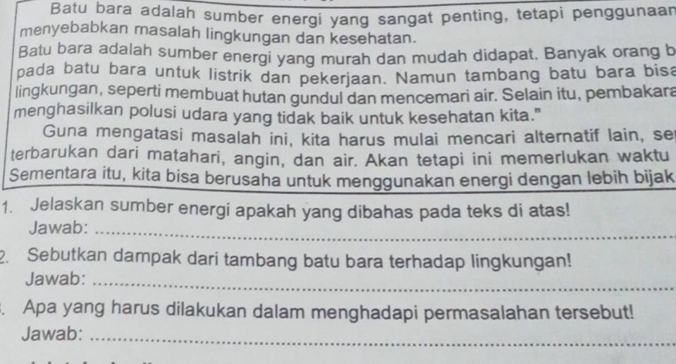 Batu bara adalah sumber energi yang sangat penting, tetapi penggunaar 
menyebabkan masalah lingkungan dan kesehatan. 
Batu bara adalah sumber energi yang murah dan mudah didapat. Banyak orang b 
pada batu bara untuk listrik dan pekerjaan. Namun tambang batu bara bisa 
lingkungan, seperti membuat hutan gundul dan mencemari air. Selain itu, pembakara 
menghasilkan polusi udara yang tidak baik untuk kesehatan kita." 
Guna mengatasi masalah ini, kita harus mulai mencari alternatif lain, se 
terbarukan dari matahari, angin, dan air. Akan tetapi ini memerlukan waktu 
Sementara itu, kita bisa berusaha untuk menggunakan energi dengan lebih bijak 
1. Jelaskan sumber energi apakah yang dibahas pada teks di atas! 
Jawab:_ 
2. Sebutkan dampak dari tambang batu bara terhadap lingkungan! 
Jawab:_ 
. Apa yang harus dilakukan dalam menghadapi permasalahan tersebut! 
Jawab:_