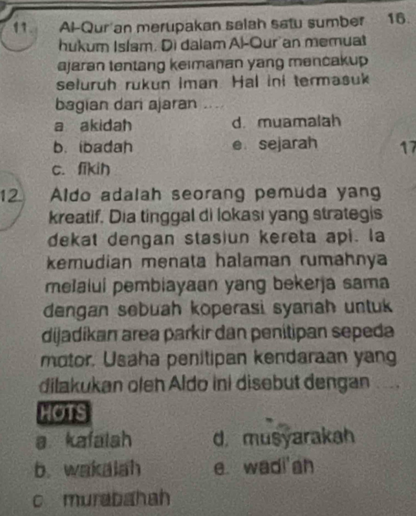 Al-Qur an merupakan salah satu sumber 16.
hukum Islam. Di dalam Al-Our an memuat
ajaran tentang keimanan yang mencakup 
seluruh rukun iman. Hal ini termasuk
bagian dari ajaran_
a akidah d.muamalah
b. ibadah e sejarah 17
c. fikih
12 Aldo adalah seorang pemuda yan
kreatif. Dia tinggal di lokasi yang strategis
dekat dengan stasiun kereta api. la
kemudian menata halaman rumahnya
melalui pembiayaan yang bekerja sama
dengan sebuah koperasi syariah untuk 
dijadíkan area parkir dan penítipan sepeda
motor. Usaha penitipan kendaraan yang
dilakukan oleh Aldo ini disebut dengan
HOTS
a kafalah d. musyarakah
b. wakalah e. wadi'gh
c murabahah