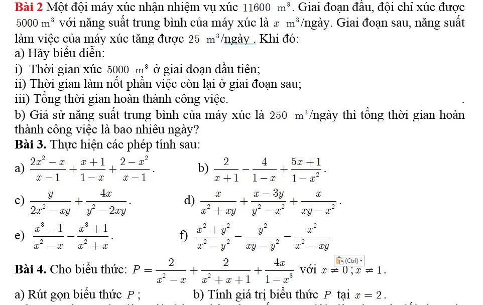 Một đội máy xúc nhận nhiệm vụ xúc 11600m^3. Giai đoạn đầu, đội chỉ xúc được
5000m^3 với năng suất trung bình của máy xúc là x m^3 /ngày. Giai đoạn sau, năng suất
làm việc của máy xúc tăng được 25m^3/ ngày  Khi đó:
a) Hãy biểu diễn:
i) Thời gian xúc 5000m^3 ở giai đoạn đầu tiên;
ii) Thời gian làm nốt phần việc còn lại ở giai đoạn sau;
iii) Tổng thời gian hoàn thành công việc.
b) Giả sử năng suất trung bình của máy xúc là 250m^3 /ngày thì tổng thời gian hoàn
thành công việc là bao nhiêu ngày?
Bài 3. Thực hiện các phép tính sau:
a)  (2x^2-x)/x-1 + (x+1)/1-x + (2-x^2)/x-1 . b)  2/x+1 - 4/1-x + (5x+1)/1-x^2 .
c)  y/2x^2-xy + 4x/y^2-2xy . d)  x/x^2+xy + (x-3y)/y^2-x^2 + x/xy-x^2 .
e)  (x^3-1)/x^2-x - (x^3+1)/x^2+x .  (x^2+y^2)/x^2-y^2 - y^2/xy-y^2 - x^2/x^2-xy 
f)
(Ctrl)
Bài 4. Cho biểu thức: P= 2/x^2-x + 2/x^2+x+1 + 4x/1-x^3  với x!= 0;x!= 1.
a) Rút gọn biểu thức P ; b) Tính giá trị biểu thức P tại x=2.