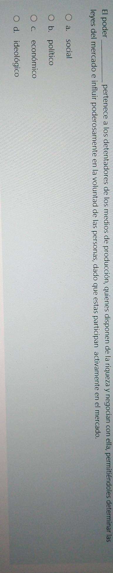 El poder _pertenece a los detentadores de los medios de producción, quienes disponen de la riqueza y negocian con ella, permitiéndoles determinar las
leyes del mercado e influir poderosamente en la voluntad de las personas, dado que estas participan activamente en el mercado.
a. social
b. político
c. económico
d. ideológico
