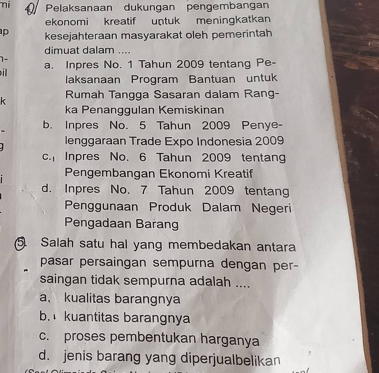 mi Pelaksanaan dukungan pengembangan
ekonomi kreatif untuk meningkatkan
p kesejahteraan masyarakat oleh pemerintah
dimuat dalam ....
1-
a. Inpres No. 1 Tahun 2009 tentang Pe-
il
laksanaan Program Bantuan untuk
k
Rumah Tangga Sasaran dalam Rang-
ka Penanggulan Kemiskinan
b. Inpres No. 5 Tahun 2009 Penye-
lenggaraan Trade Expo Indonesia 2009
c. Inpres No. 6 Tahun 2009 tentang
Pengembangan Ekonomi Kreatif
d. Inpres No. 7 Tahun 2009 tentang
Penggunaan Produk Dalam Negeri
Pengadaan Barang
5. Salah satu hal yang membedakan antara
pasar persaingan sempurna dengan per-
saingan tidak sempurna adalah ....
a、 kualitas barangnya
b. kuantitas barangnya
c. proses pembentukan harganya
d. jenis barang yang diperjualbelikan