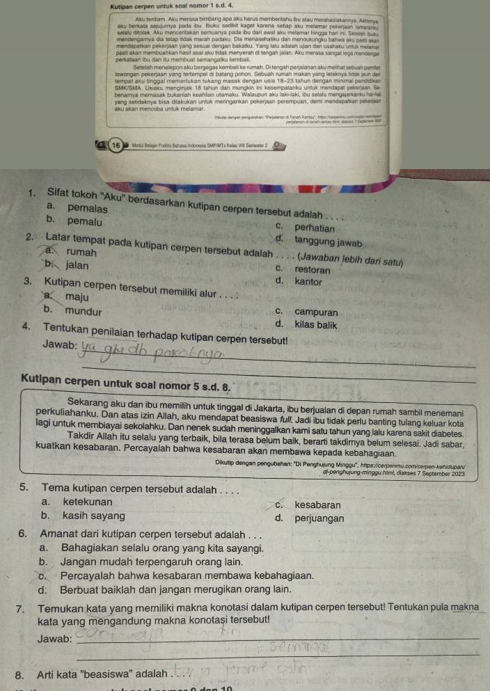 Kutipan cerpen untuk soal nomor 1 s.d. 4.
Ak terdiam. Aku merasa bimbang ape aku harus membertahu ibu atau merhasiakannya, Akhimya
aku berkata sajujumya pada ibu. Ibuku sedikit kaget karena setiap sku melamar pekerjaan lamarara 
selalu ditolak. Aku mencentakan semuanya pada bu dari awal aku meliamar hingga harl ini. Setean ou
mendengarya dia tetap tidak marah padaku. Dia menasehatku dan mendukungku bahwa aku pasti akan
mendapatkan pekerjaan yang sesuai dengan bakatku. Yang lafu adalah ujian dan usshaku untuk meiana
past akan membuankan hasit asal aku tidak menyerah di tengah jalan. Aku merasa sangal lega manderga
perkataan ibu dan itu membuat semangatku kembali.
Setelah menelepon aku bergegas kembali ke rumah. Di tengah perjaianan aku meiihat sebuah  c am 
lowongan pekeriaan vang tertempel di batang pohon. Sebuah rumah makan vang letaknva tidas jaun dar
tempat aku tinggal memerlukan tukang masak dengan usia 18-23 tahun dengan minimal peedidkan
SMK/SMA. Usiaku manginjak 18 tahun dan mungkin ini kesempatanku unuk mendapat pekeraan. Se
benamya memasak bukaniah keahlian utamaku. Walaupun aku laki-laki, ibu selalu mengajarkanku ha-a
yang setidaknya bisa diakukan untuk meringankan pekerjan perempuan, demi mendapatkan pekerjar
aku akán mencoba untuk melamar
ofe remper sengunetan: ''Pejsaran di Taran Ratty'', hêpe coepenmy cn
16  Modal Belgar Fraktia Buhasa Inoonusa SMPMTs Kelan VII Serester 2
1. Sifat tokoh ''Aku'' berdasarkan kutipan cerpen tersebut adalah . . . .
a. pemalas c. perhatian
b. pemalu d. tanggung jawab
2. Latar tempat pada kutipan cerpen tersebut adalah . . . . (Jawaban Jebih dari satu)
a rumah c. restoran
b. jalan
d. kantor
3. Kutipan cerpen tersebut memiliki alur . . . .
a maju
b. mundur c. campuran
d. kilas balik
_
4. Tentukan penilaian terhadap kutipan cerpen tersebut!
Jawab:
_
Kutipan cerpen untuk soal nomor 5 s.d. 8.
Sekarang aku dan ibu memilih untuk tinggal di Jakarta, ibu berjualan di depan rumah sambil menemani
perkuliahanku. Dan atas izin Allah, aku mendapat beasiswa full. Jadi ibu tidak perlu banting tulang keluar kota
lagi untuk membiayai sekolahku. Dan nenek sudah meninggalkan kami satu tahun yang lalu karena sakit diabetes.
Takdir Allah itu selalu yang terbaik, bila terasa belum baik, berarti takdirnya belum selesai. Jadi sabar,
kuatkan kesabaran. Percayalah bahwa kesabaran akan membawa kepada kebahagiaan.
Dikutip dengan pengubahan: ''Di Penghujung Minggu'', https:/cerpenmu.conv/cerpen-kehidupan"
di-penghujung-minggu.himl, diakses 7 September 2023
5. Tema kutipan cerpen tersebut adalah . . . .
a. ketekunan c. kesabaran
b. kasih sayang d. perjuangan
6. Amanat dari kutipan cerpen tersebut adalah . . .
a. Bahagiakan selalu orang yang kita sayangi.
b. Jangan mudah terpengaruh orang lain.
c. Percayalah bahwa kesabaran membawa kebahagiaan.
d: Berbuat baiklah dan jangan merugikan orang lain.
7. Temukan kata yang memiliki makna konotasi dalam kutipan cerpen tersebut! Tentukan pula makna
kata yang mengandung makna konotasi tersebut!
Jawab:_
_
8. Arti kata 'beasiswa' adalah