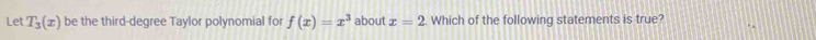 Let T_3(x) be the third-degree Taylor polynomial fo f(x)=x^3 about x=2 Which of the following statements is true?