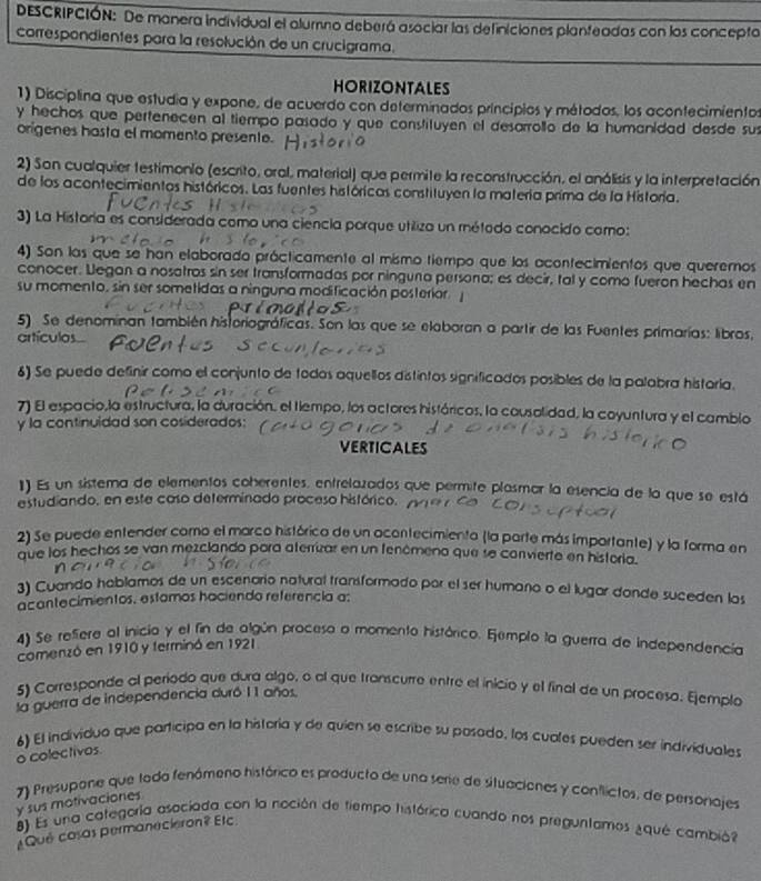 DEscRIPCIÓN: De manera individual el alumno deberá asociar las definiciones planfeadas con los concepto
correspondientes para la resolución de un crucigrama.
HORIZONTALES
1) Disciplina que estudia y expone, de acuerdo con determinados principios y métodos, los acontecimientos
y hechos que pertenecen al tiempo pasado y que constituyen el desarrollo de la humanidad desde sus
origenes hosta el momento presente.
2) Son cualquier testimonio (escrito, oral, material) que permite la reconstrucción, el análisis y la interpretación
de los acontecimientos históricos. Las fuentes históricas constituyen la materia prima de la Historia.
3) La Historia es considerada como una ciencia porque utilizo un método conocido como:
4) Son las que se han elaborado prácticamente al mismo tiempo que los acontecimientos que queremos
conocer. Legan a nosatros sin ser transformadas por ninguna persona; es decir, tal y como fueron hechas en
su momento, sin ser sometidas a ninguna modificación posterior
5) Se denominan también historiográficas. Son las que se elaboran a partir de las Fuentes primarías: libros,
artículos
6) Se puede definir como el conjunto de todos aquellos distintos significados posibles de la palabra histaría.
7) El espacio,la estructura, la duración, el tiempo, los actores históricos, la cousolidad, la coyuntura y el cambio
y la continuldad son cosiderados;
VERTICALES
1) Es un sistema de elementos coherentes, entrelazados que permite plasmar la esencia de la que se está
estudiando, en este caso determinado proceso histórico.
2) Se puede entender como el marco histórico de un ocontecimiento (la parte más importante) y la forma en
que los hechos se van mezclando pora aterrizar en un fenómeno que se convierte en historia.
3) Cuando hablamos de un escenorio natural transformado por el ser humaño o el lugor donde suceden los
acantecimientos, estamos haciendo referencia a:
4) Se refiere al inicio y el fin de algún proceso o momento histórico. Ejemplo la guerra de independencia
comenzó en 1910 y terminó en 1921
5) Corresponde al período que dura algo, o al que transcurre entre el inicio y el final de un proceso. Ejemplo
la guerra de independencia duró 11 años.
6) El individuo que participa en la historia y de quien se escribe su posado, los cuales pueden ser individuales
o colectivos
7) Presupone que tada fenómeno histórico es producto de una serie de stuaciones y conflictos, de personajes
y sus motivaciones
8) Es una categoría asociada con la noción de tiempo histórica cuando nos preguntamos ¿qué cambión
¿Qué cosas permanecieron? Elc.