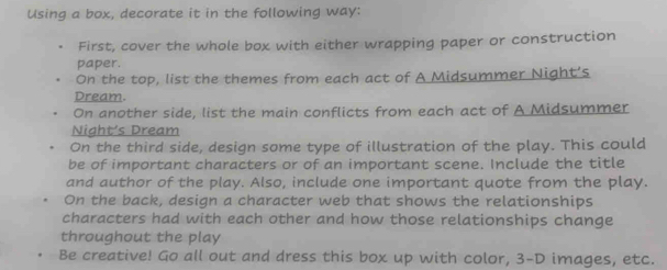 Using a box, decorate it in the following way: 
First, cover the whole box with either wrapping paper or construction 
paper. 
On the top, list the themes from each act of A Midsummer Night's 
Dream. 
On another side, list the main conflicts from each act of A Midsummer 
Night’s Dream 
On the third side, design some type of illustration of the play. This could 
be of important characters or of an important scene. Include the title 
and author of the play. Also, include one important quote from the play. 
On the back, design a character web that shows the relationships 
characters had with each other and how those relationships change 
throughout the play 
Be creative! Go all out and dress this box up with color, 3-D images, etc.