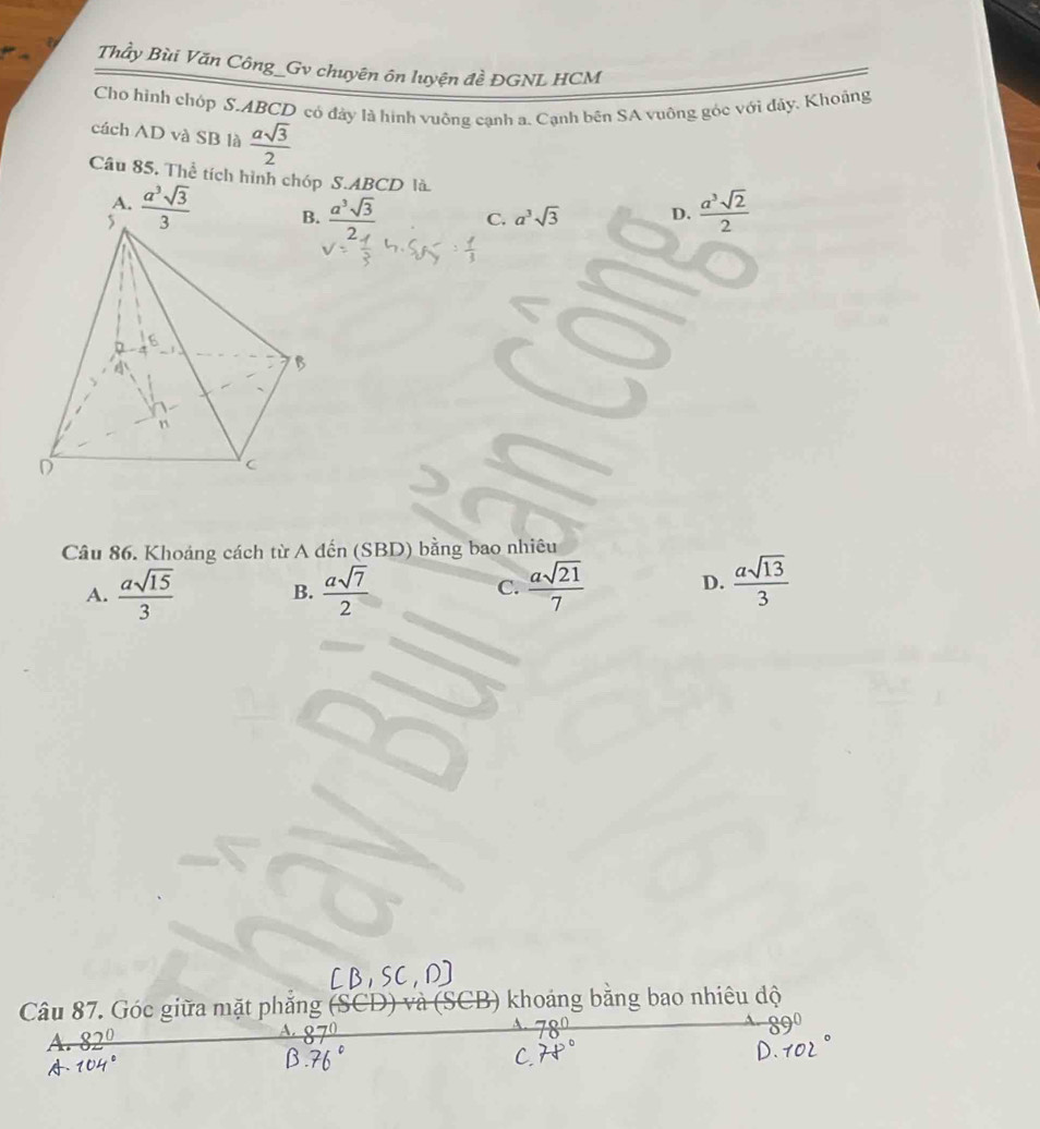 Thầy Bùi Văn Công_Gv chuyên ôn luyện đề ĐGNL HCM
Cho hình chóp S. ABCD có đảy là hình vuông cạnh a. Cạnh bên SA vuông góc với đảy. Khoảng
cách AD và SB là  asqrt(3)/2 
Câu 85. Thể tích hình chóp S. ABCD là  a^3sqrt(2)/2 
A.  a^3sqrt(3)/3   a^3sqrt(3)/2  C. a^3sqrt(3) D.
Câu 86. Khoảng cách từ A đến (SBD) bằng bao nhiêu
A.  asqrt(15)/3  B.  asqrt(7)/2   asqrt(21)/7  D.  asqrt(13)/3 
C.
Câu 87. Góc giữa mặt phẳng (SCD) và (SCB) khoảng bằng bao nhiêu độ
A.
A.
A.
C.