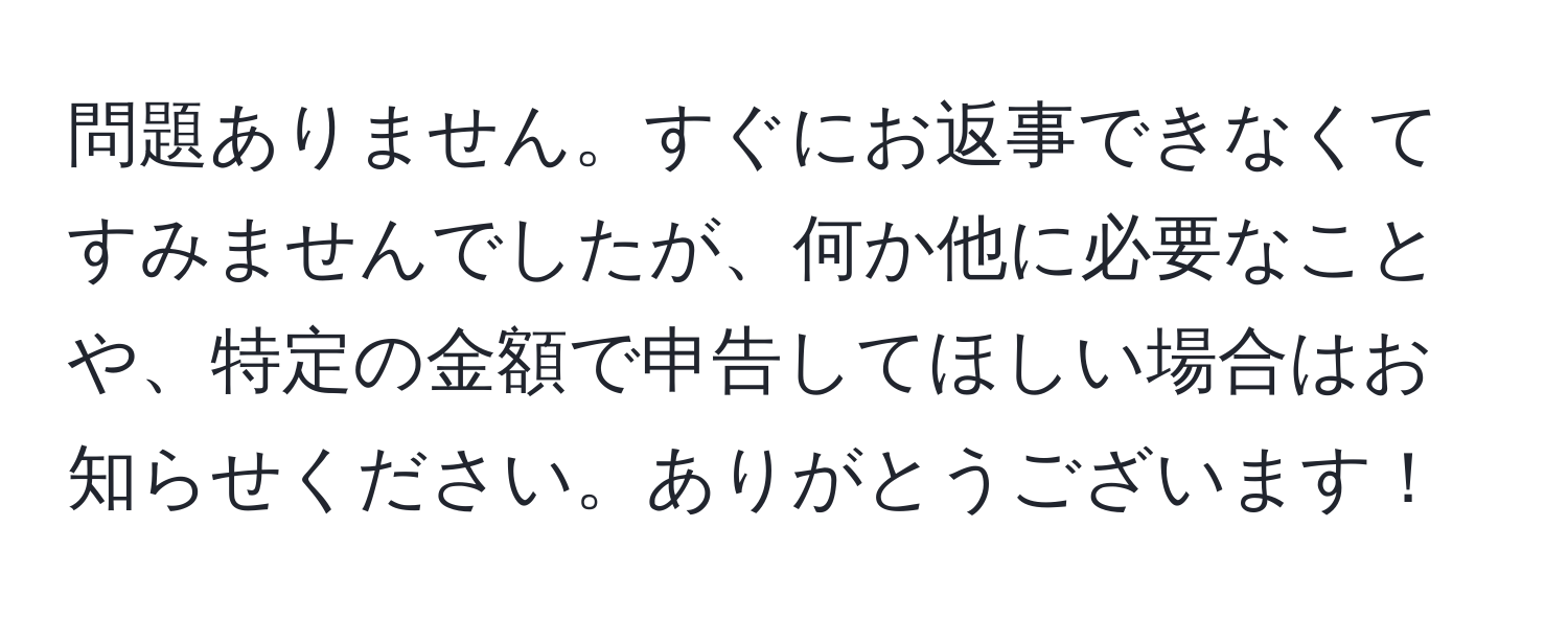 問題ありません。すぐにお返事できなくてすみませんでしたが、何か他に必要なことや、特定の金額で申告してほしい場合はお知らせください。ありがとうございます！